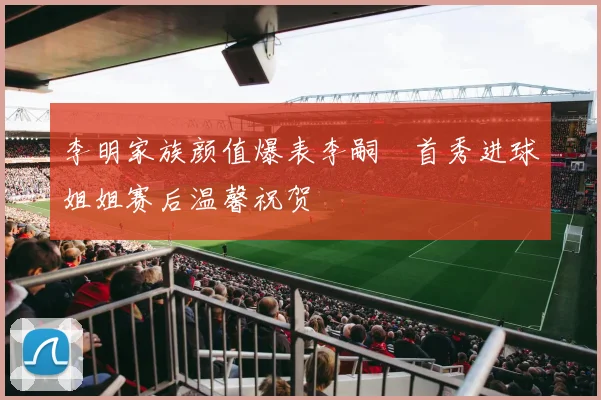 李明家族颜值爆表李嗣镕首秀进球姐姐赛后温馨祝贺
