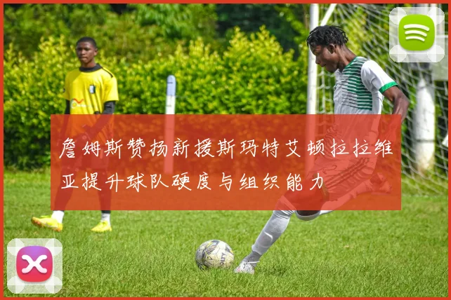 詹姆斯赞扬新援斯玛特艾顿拉拉维亚提升球队硬度与组织能力
