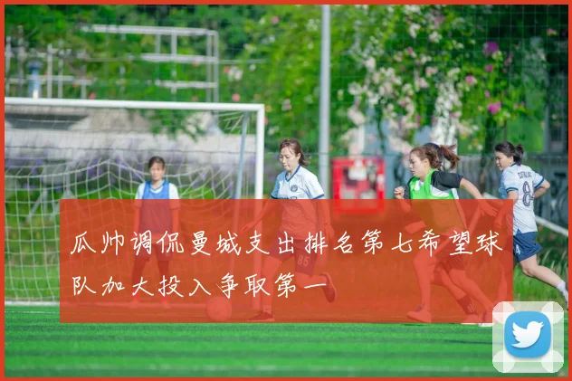 瓜帅调侃曼城支出排名第七希望球队加大投入争取第一