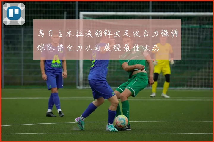 乌日古木拉谈朝鲜女足攻击力强调球队将全力以赴展现最佳状态