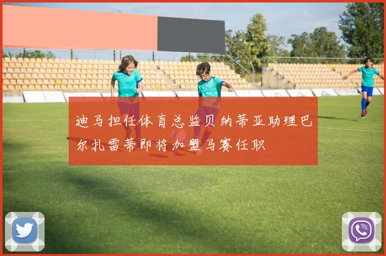 迪马担任体育总监贝纳蒂亚助理巴尔扎雷蒂即将加盟马赛任职