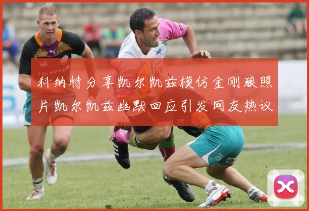 科纳特分享凯尔凯兹模仿金刚狼照片凯尔凯兹幽默回应引发网友热议
