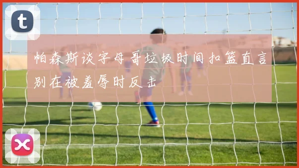帕森斯谈字母哥垃圾时间扣篮直言别在被羞辱时反击
