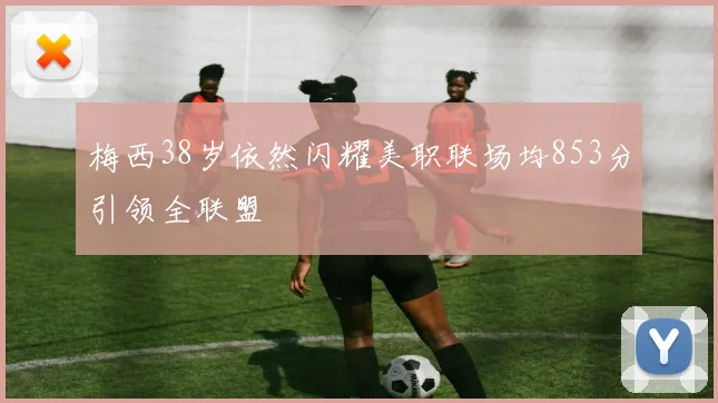 梅西38岁依然闪耀美职联场均853分引领全联盟
