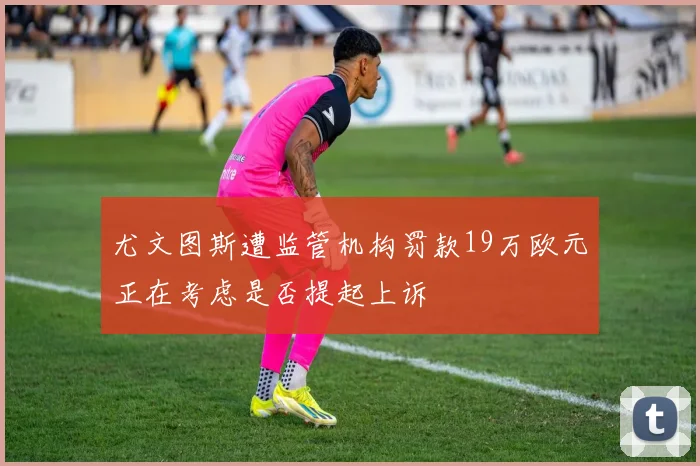 尤文图斯遭监管机构罚款19万欧元正在考虑是否提起上诉