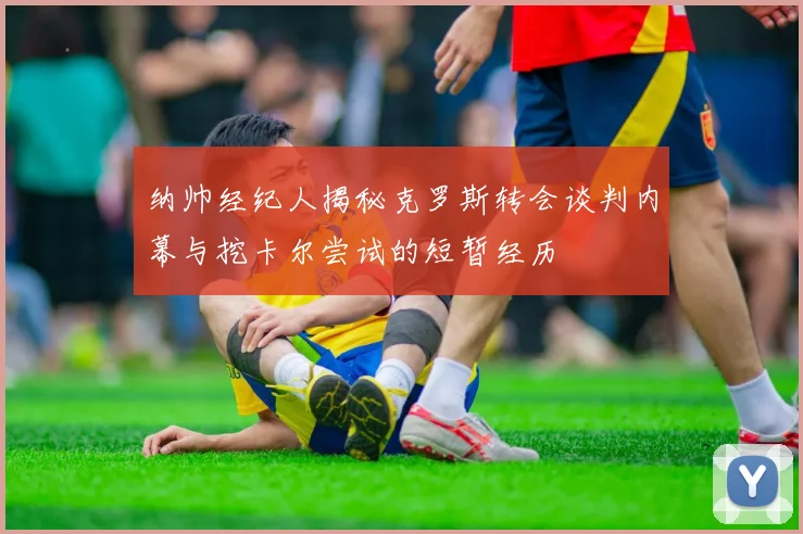 纳帅经纪人揭秘克罗斯转会谈判内幕与挖卡尔尝试的短暂经历