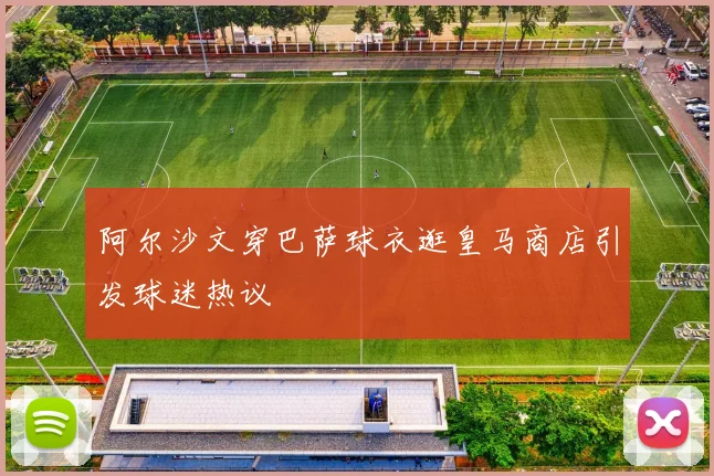 阿尔沙文穿巴萨球衣逛皇马商店引发球迷热议