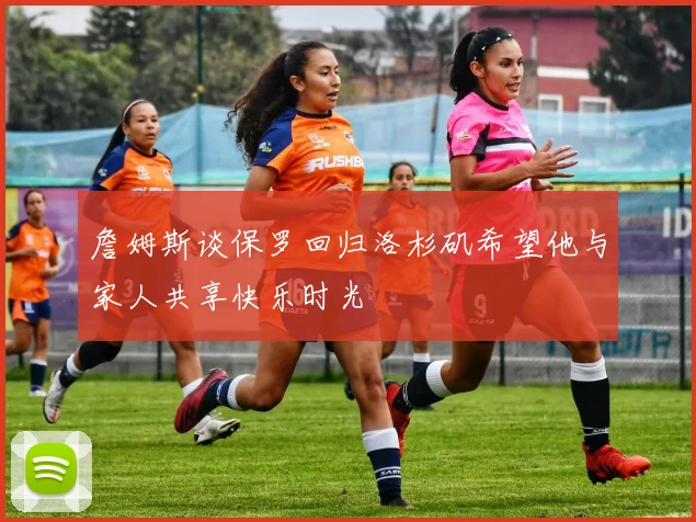 詹姆斯谈保罗回归洛杉矶希望他与家人共享快乐时光