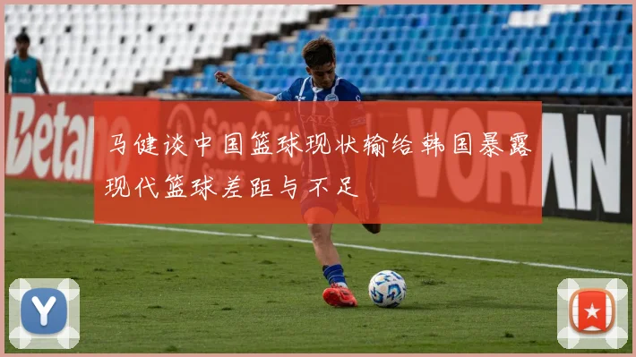 马健谈中国篮球现状输给韩国暴露现代篮球差距与不足