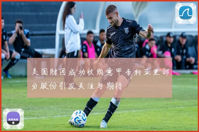 美国财团成功收购意甲卡利亚里部分股份引发关注与期待