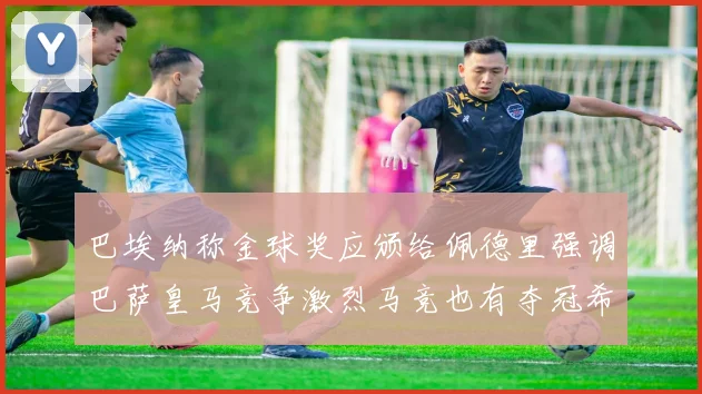 巴埃纳称金球奖应颁给佩德里强调巴萨皇马竞争激烈马竞也有夺冠希望