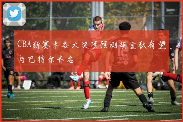 CBA新赛季各大奖项预测胡金秋有望与巴特尔齐名