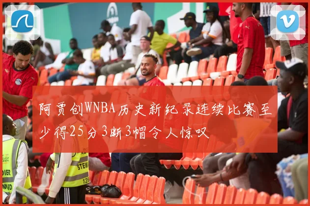 阿贾创WNBA历史新纪录连续比赛至少得25分3断3帽令人惊叹