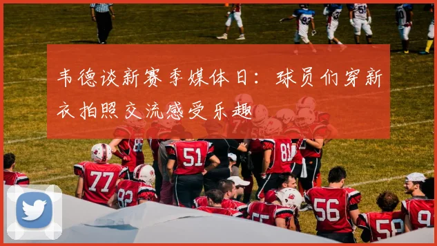 韦德谈新赛季媒体日：球员们穿新衣拍照交流感受乐趣