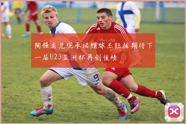 陶强龙兑现承诺赠球王钰栋期待下一届U23亚洲杯再创佳绩