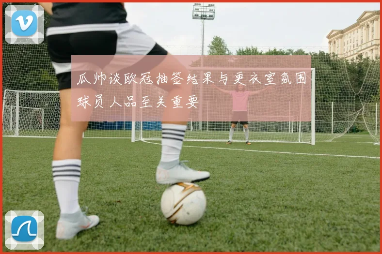 瓜帅谈欧冠抽签结果与更衣室氛围球员人品至关重要