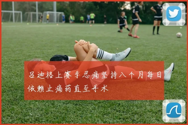 吕迪格上赛季忍痛坚持八个月每日依赖止痛药直至手术