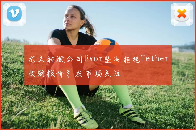尤文控股公司Exor坚决拒绝Tether收购报价引发市场关注