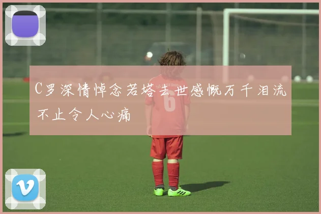 C罗深情悼念若塔去世感慨万千泪流不止令人心痛