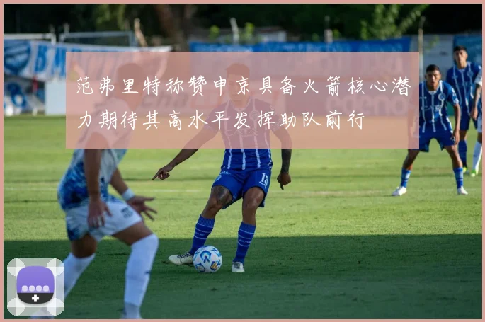 范弗里特称赞申京具备火箭核心潜力期待其高水平发挥助队前行